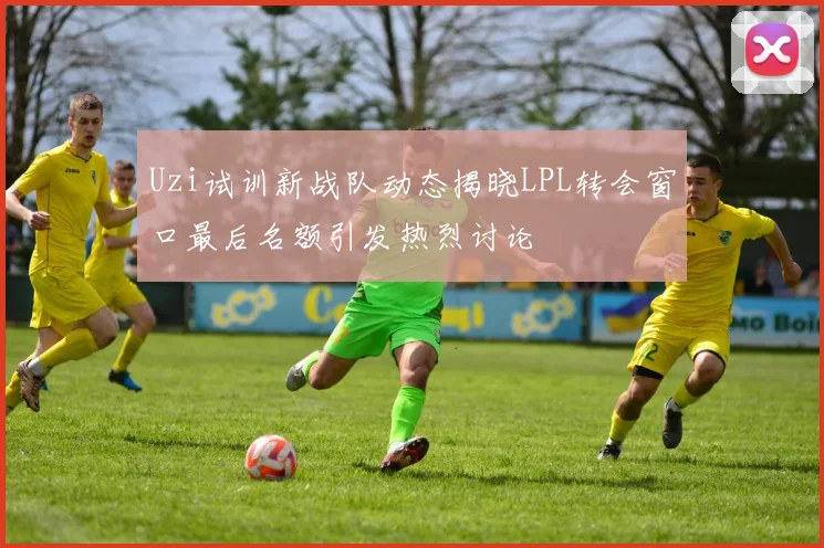 Uzi试训新战队动态揭晓LPL转会窗口最后名额引发热烈讨论