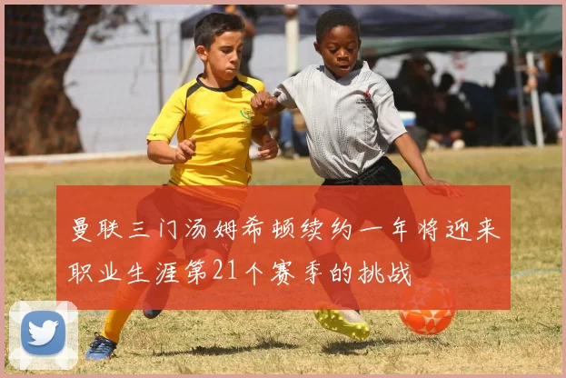 曼联三门汤姆希顿续约一年将迎来职业生涯第21个赛季的挑战