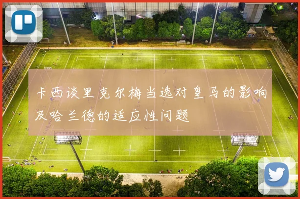卡西谈里克尔梅当选对皇马的影响及哈兰德的适应性问题