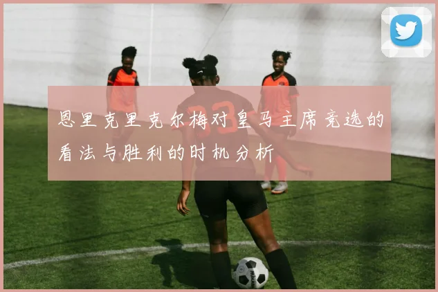 恩里克里克尔梅对皇马主席竞选的看法与胜利的时机分析