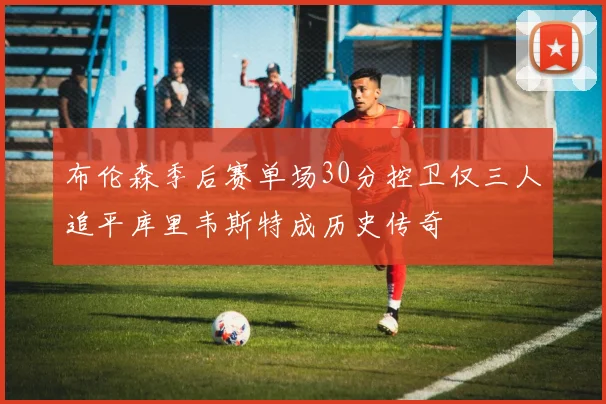 布伦森季后赛单场30分控卫仅三人追平库里韦斯特成历史传奇