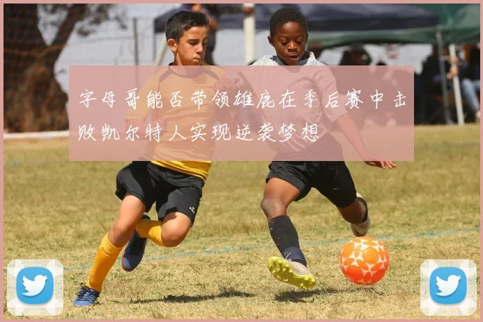 字母哥能否带领雄鹿在季后赛中击败凯尔特人实现逆袭梦想