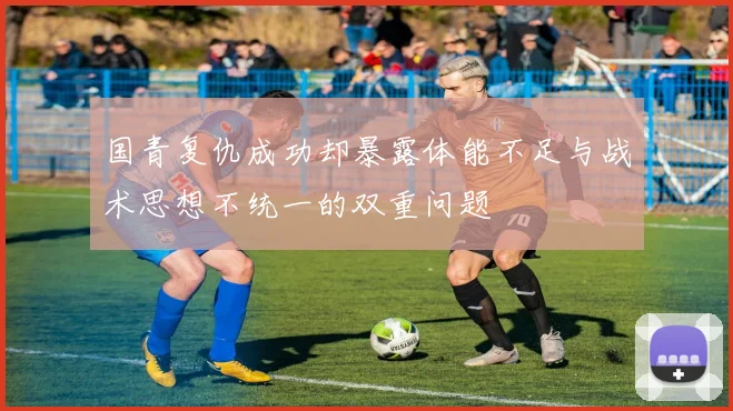 国青复仇成功却暴露体能不足与战术思想不统一的双重问题