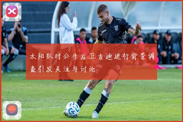 太阳队对公牛后卫吉迪进行背景调查引发关注与讨论