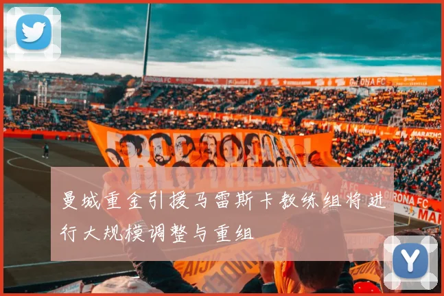 曼城重金引援马雷斯卡教练组将进行大规模调整与重组