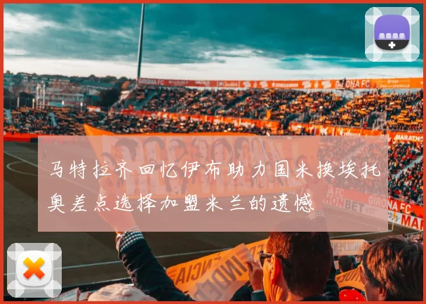马特拉齐回忆伊布助力国米换埃托奥差点选择加盟米兰的遗憾