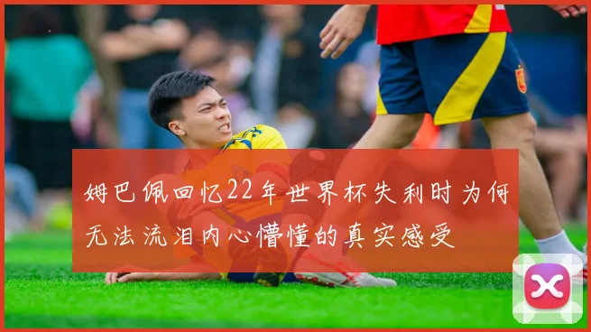 姆巴佩回忆22年世界杯失利时为何无法流泪内心懵懂的真实感受
