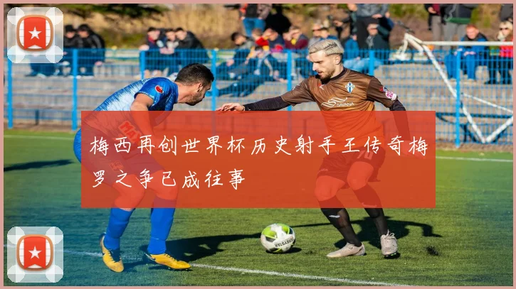 梅西再创世界杯历史射手王传奇梅罗之争已成往事