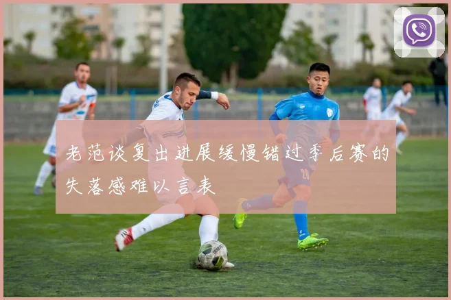 老范谈复出进展缓慢错过季后赛的失落感难以言表