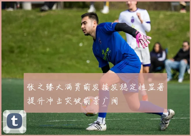 张之臻大满贯前发接发稳定性显著提升冲击突破前景广阔