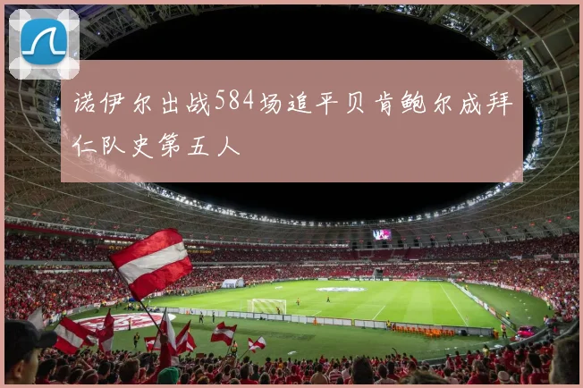 诺伊尔出战584场追平贝肯鲍尔成拜仁队史第五人