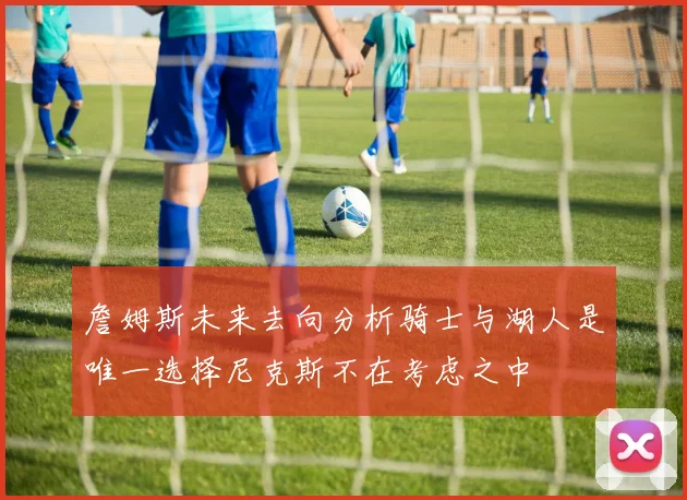 詹姆斯未来去向分析骑士与湖人是唯一选择尼克斯不在考虑之中