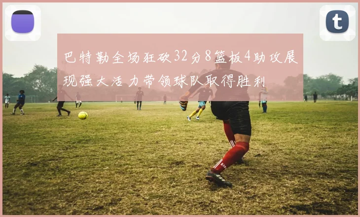 巴特勒全场狂砍32分8篮板4助攻展现强大活力带领球队取得胜利