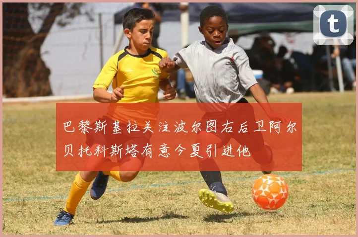 巴黎斯基拉关注波尔图右后卫阿尔贝托科斯塔有意今夏引进他