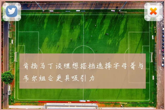 肯扬马丁谈理想搭档选择字母哥与韦尔组合更具吸引力
