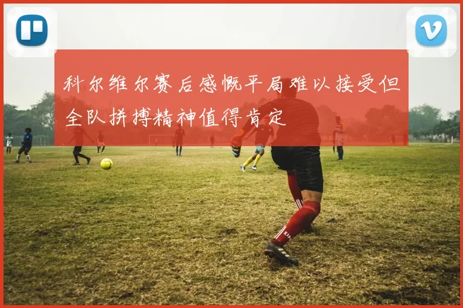 科尔维尔赛后感慨平局难以接受但全队拼搏精神值得肯定
