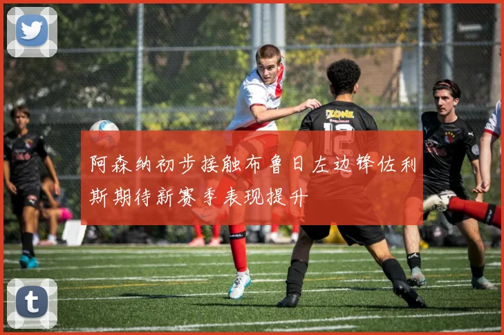 阿森纳初步接触布鲁日左边锋佐利斯期待新赛季表现提升