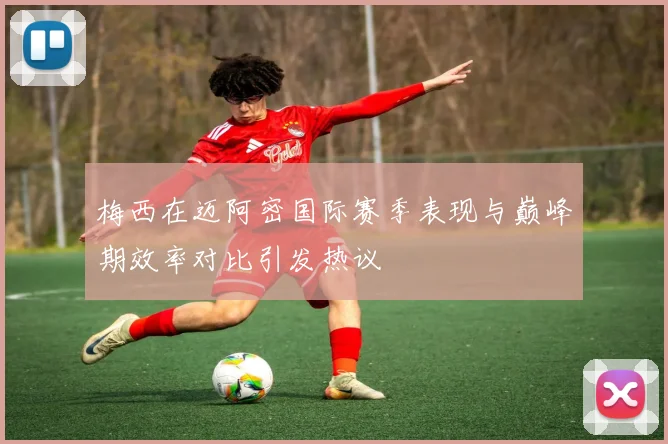 梅西在迈阿密国际赛季表现与巅峰期效率对比引发热议