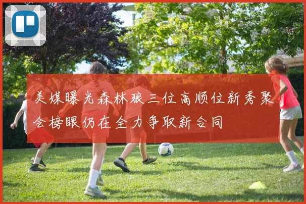 美媒曝光森林狼三位高顺位新秀聚会榜眼仍在全力争取新合同