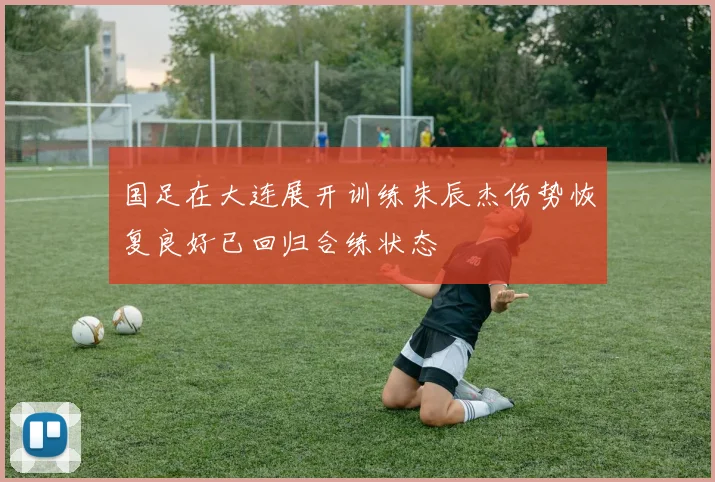 国足在大连展开训练朱辰杰伤势恢复良好已回归合练状态